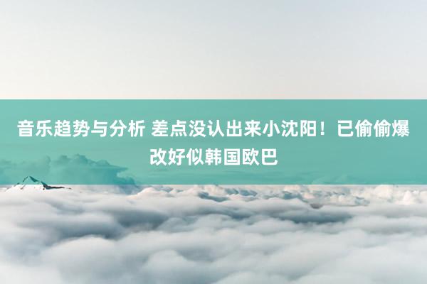 音乐趋势与分析 差点没认出来小沈阳！已偷偷爆改好似韩国欧巴