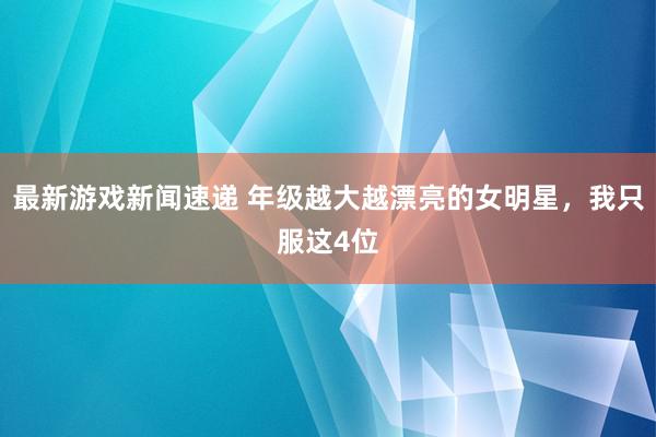 最新游戏新闻速递 年级越大越漂亮的女明星，我只服这4位