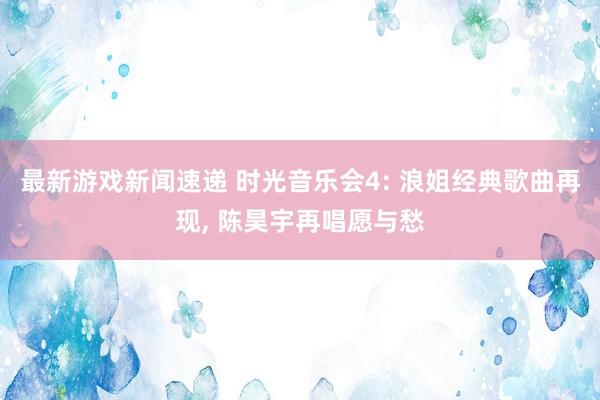 最新游戏新闻速递 时光音乐会4: 浪姐经典歌曲再现, 陈昊宇再唱愿与愁