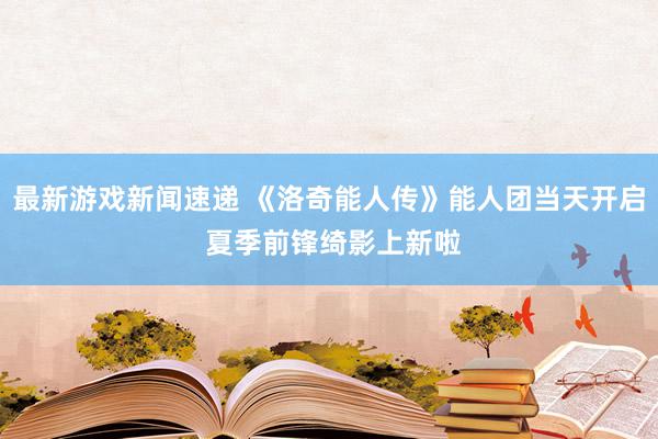 最新游戏新闻速递 《洛奇能人传》能人团当天开启 夏季前锋绮影上新啦