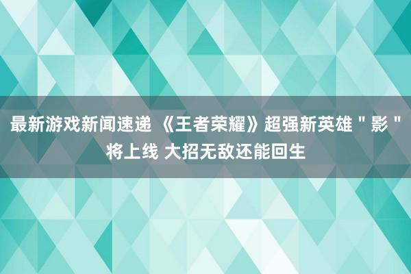 最新游戏新闻速递 《王者荣耀》超强新英雄＂影＂将上线 大招无敌还能回生