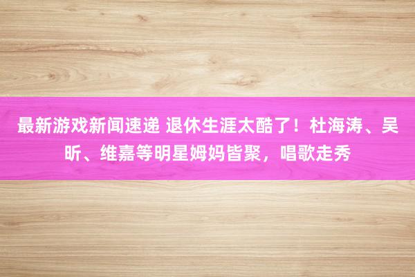 最新游戏新闻速递 退休生涯太酷了！杜海涛、吴昕、维嘉等明星姆妈皆聚，唱歌走秀