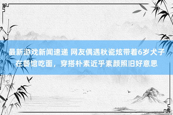 最新游戏新闻速递 网友偶遇秋瓷炫带着6岁犬子在餐馆吃面，穿搭朴素近乎素颜照旧好意思