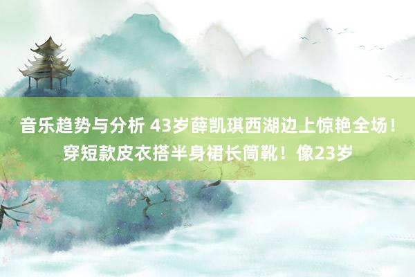 音乐趋势与分析 43岁薛凯琪西湖边上惊艳全场！穿短款皮衣搭半身裙长筒靴！像23岁