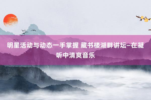 明星活动与动态一手掌握 藏书楼湖畔讲坛—在凝听中清爽音乐