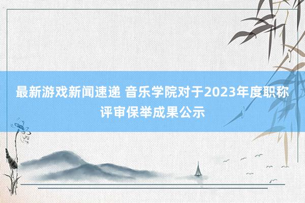 最新游戏新闻速递 音乐学院对于2023年度职称评审保举成果公示