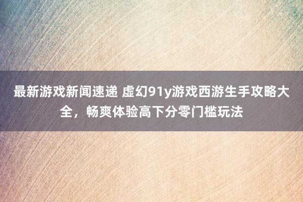 最新游戏新闻速递 虚幻91y游戏西游生手攻略大全，畅爽体验高下分零门槛玩法