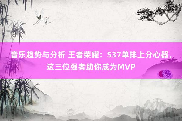 音乐趋势与分析 王者荣耀：S37单排上分心器，这三位强者助你成为MVP