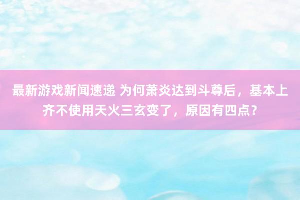 最新游戏新闻速递 为何萧炎达到斗尊后，基本上齐不使用天火三玄变了，原因有四点？