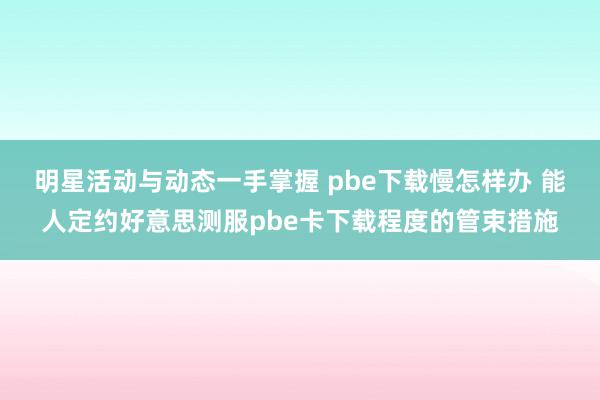 明星活动与动态一手掌握 pbe下载慢怎样办 能人定约好意思测服pbe卡下载程度的管束措施