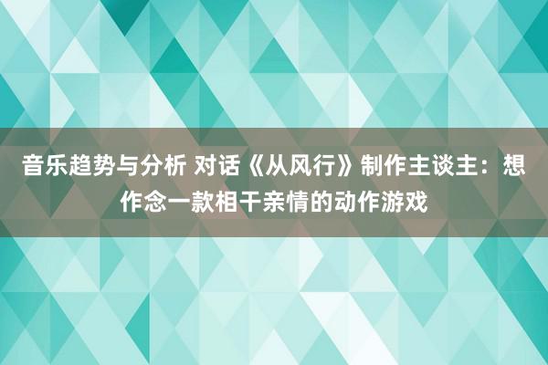 音乐趋势与分析 对话《从风行》制作主谈主：想作念一款相干亲情的动作游戏