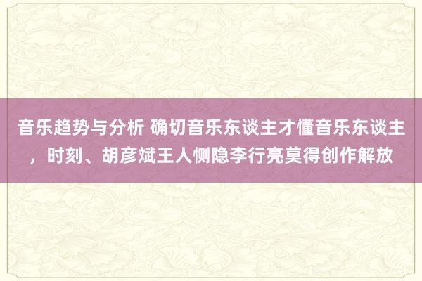 音乐趋势与分析 确切音乐东谈主才懂音乐东谈主，时刻、胡彦斌王人恻隐李行亮莫得创作解放