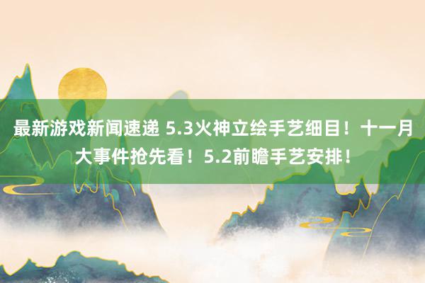 最新游戏新闻速递 5.3火神立绘手艺细目！十一月大事件抢先看！5.2前瞻手艺安排！