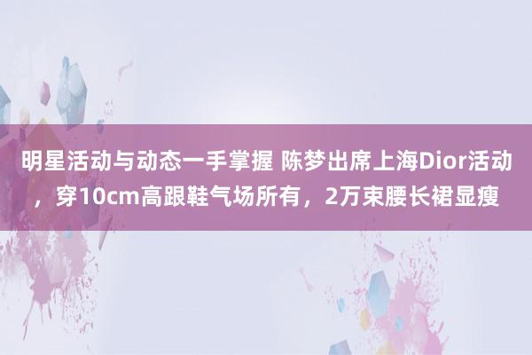 明星活动与动态一手掌握 陈梦出席上海Dior活动，穿10cm高跟鞋气场所有，2万束腰长裙显瘦