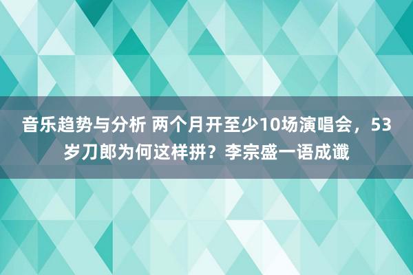 音乐趋势与分析 两个月开至少10场演唱会，53岁刀郎为何这样拼？李宗盛一语成谶