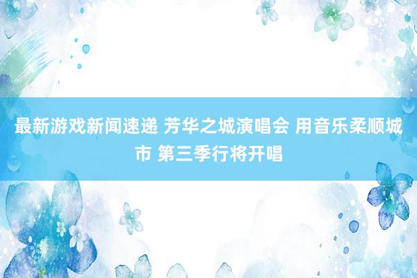 最新游戏新闻速递 芳华之城演唱会 用音乐柔顺城市 第三季行将开唱