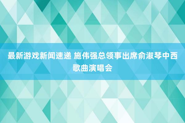 最新游戏新闻速递 施伟强总领事出席俞淑琴中西歌曲演唱会