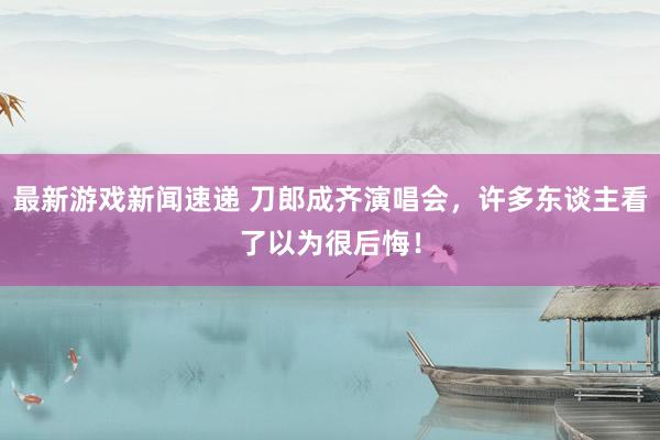 最新游戏新闻速递 刀郎成齐演唱会，许多东谈主看了以为很后悔！