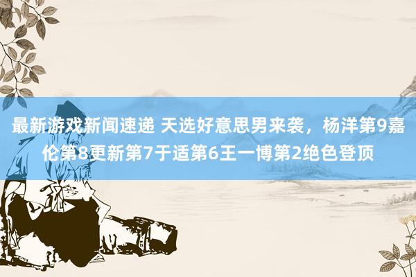 最新游戏新闻速递 天选好意思男来袭，杨洋第9嘉伦第8更新第7于适第6王一博第2绝色登顶