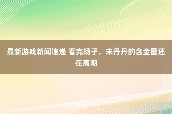 最新游戏新闻速递 看完杨子，宋丹丹的含金量还在高潮