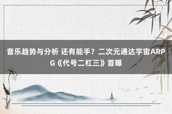 音乐趋势与分析 还有能手？二次元通达宇宙ARPG《代号二杠三》首曝