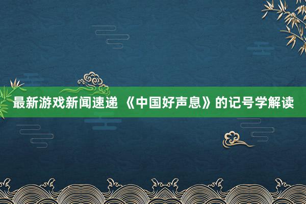 最新游戏新闻速递 《中国好声息》的记号学解读