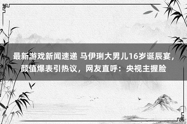 最新游戏新闻速递 马伊琍大男儿16岁诞辰宴，颜值爆表引热议，网友直呼：央视主握脸