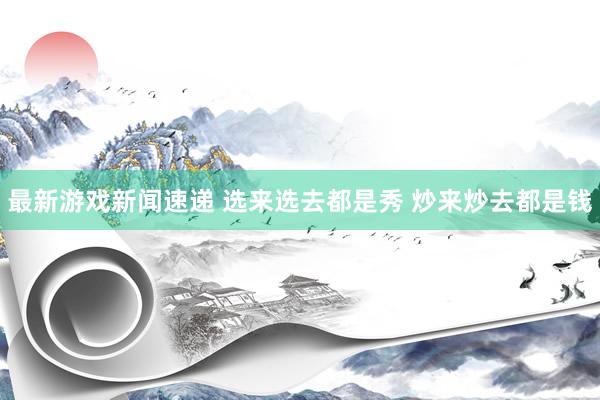 最新游戏新闻速递 选来选去都是秀 炒来炒去都是钱