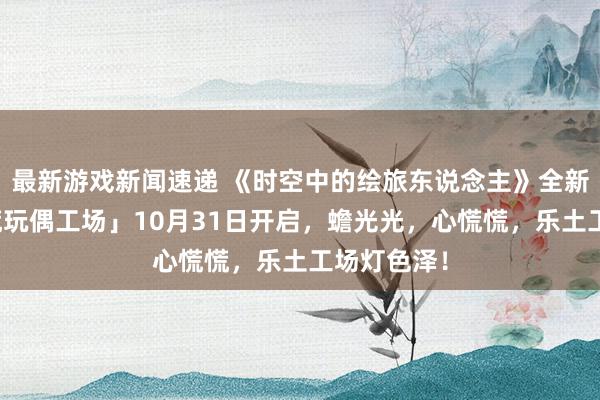 最新游戏新闻速递 《时空中的绘旅东说念主》全新行为「心慌玩偶工场」10月31日开启，蟾光光，心慌慌，乐土工场灯色泽！