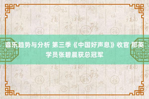 音乐趋势与分析 第三季《中国好声息》收官 那英学员张碧晨获总冠军