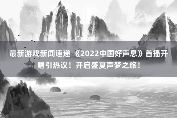 最新游戏新闻速递 《2022中国好声息》首播开唱引热议！开启盛夏声梦之旅！