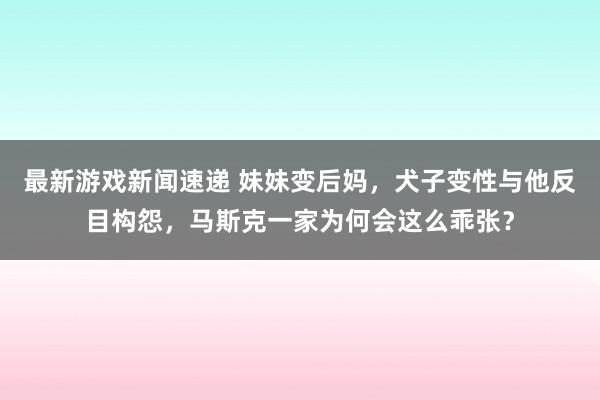 最新游戏新闻速递 妹妹变后妈，犬子变性与他反目构怨，马斯克一家为何会这么乖张？