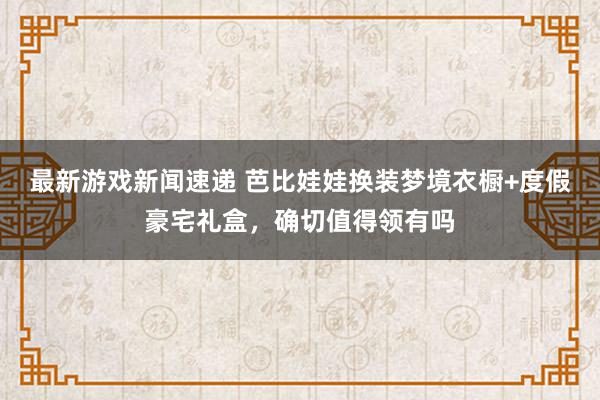 最新游戏新闻速递 芭比娃娃换装梦境衣橱+度假豪宅礼盒，确切值得领有吗