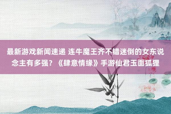 最新游戏新闻速递 连牛魔王齐不错迷倒的女东说念主有多强？《肆意情缘》手游仙君玉面狐狸