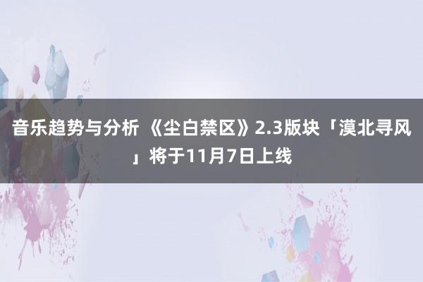 音乐趋势与分析 《尘白禁区》2.3版块「漠北寻风」将于11月7日上线