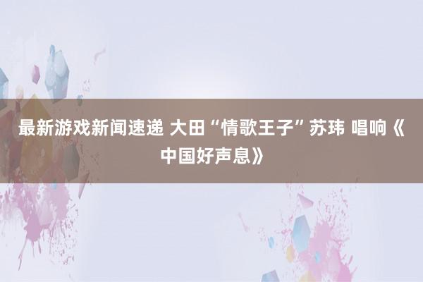 最新游戏新闻速递 大田“情歌王子”苏玮 唱响《中国好声息》