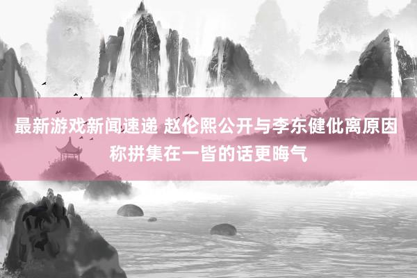 最新游戏新闻速递 赵伦熙公开与李东健仳离原因 称拼集在一皆的话更晦气