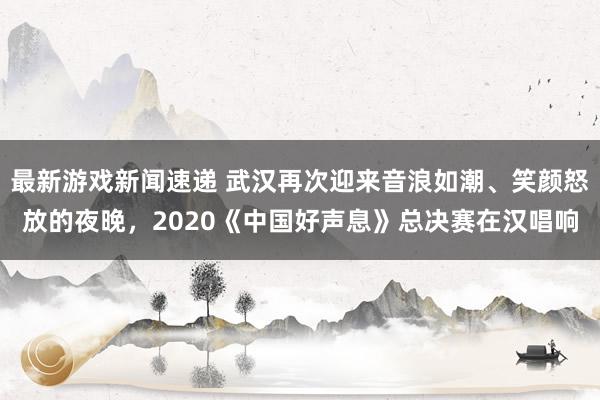 最新游戏新闻速递 武汉再次迎来音浪如潮、笑颜怒放的夜晚，2020《中国好声息》总决赛在汉唱响