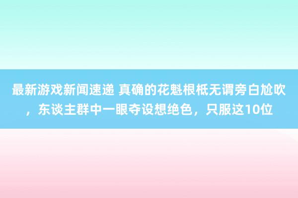 最新游戏新闻速递 真确的花魁根柢无谓旁白尬吹，东谈主群中一眼夺设想绝色，只服这10位