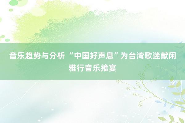 音乐趋势与分析 “中国好声息”为台湾歌迷献闲雅行音乐飨宴