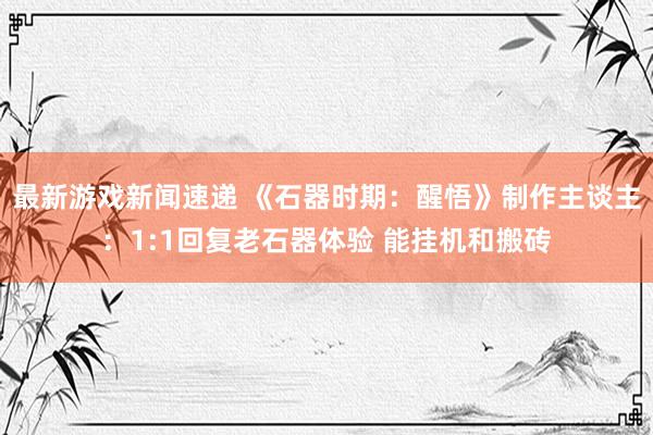 最新游戏新闻速递 《石器时期：醒悟》制作主谈主：1:1回复老石器体验 能挂机和搬砖