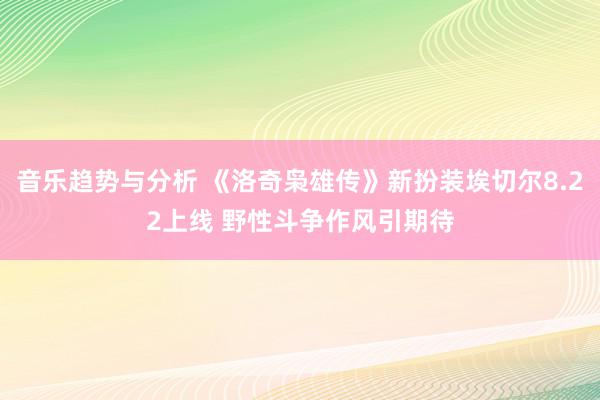 音乐趋势与分析 《洛奇枭雄传》新扮装埃切尔8.22上线 野性斗争作风引期待