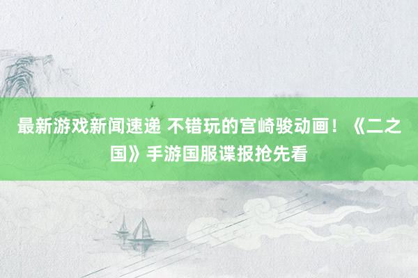 最新游戏新闻速递 不错玩的宫崎骏动画！《二之国》手游国服谍报抢先看