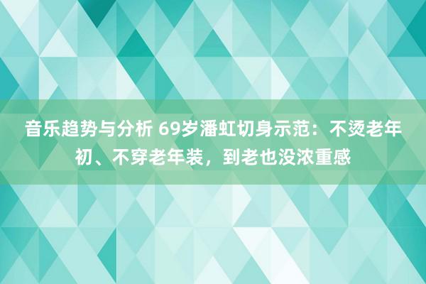 音乐趋势与分析 69岁潘虹切身示范：不烫老年初、不穿老年装，到老也没浓重感