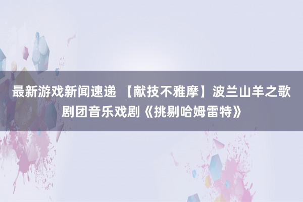 最新游戏新闻速递 【献技不雅摩】波兰山羊之歌剧团音乐戏剧《挑剔哈姆雷特》