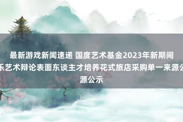 最新游戏新闻速递 国度艺术基金2023年新期间音乐艺术辩论表面东谈主才培养花式旅店采购单一来源公示