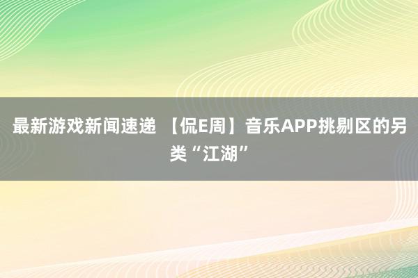 最新游戏新闻速递 【侃E周】音乐APP挑剔区的另类“江湖”