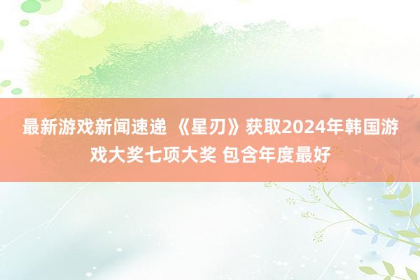 最新游戏新闻速递 《星刃》获取2024年韩国游戏大奖七项大奖 包含年度最好