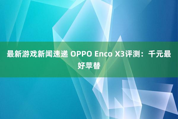 最新游戏新闻速递 OPPO Enco X3评测：千元最好苹替