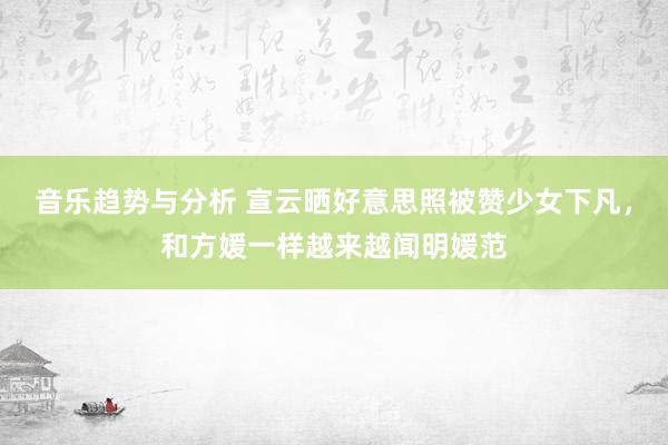 音乐趋势与分析 宣云晒好意思照被赞少女下凡，和方媛一样越来越闻明媛范